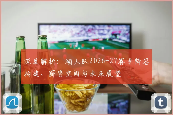 深度解析：湖人队2026-27赛季阵容构建、薪资空间与未来展望