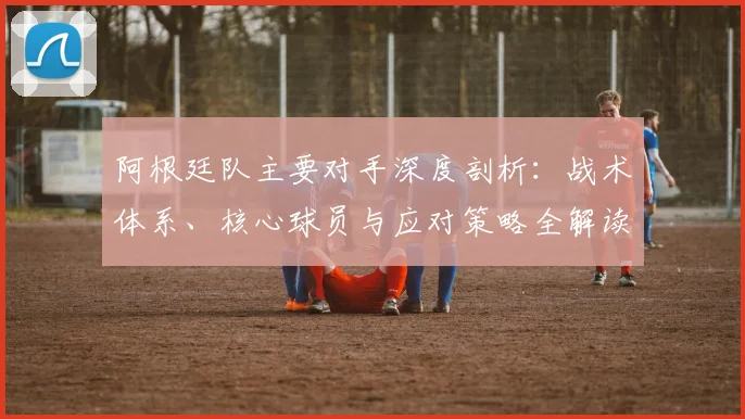 阿根廷队主要对手深度剖析:战术体系、核心球员与应对策略全解读