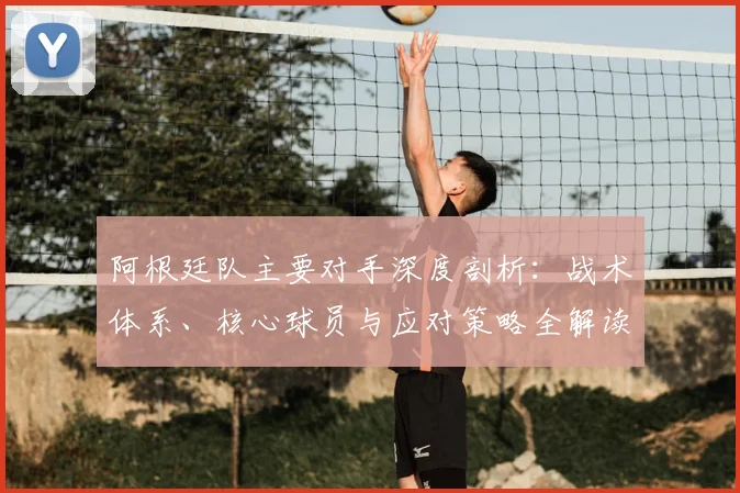 阿根廷队主要对手深度剖析：战术体系、核心球员与应对策略全解读