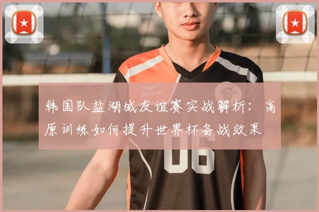 韩国队盐湖城友谊赛实战解析:高原训练如何提升世界杯备战效果