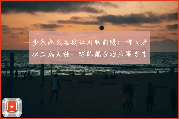 金泉尚武客战仁川联前瞻：穆戈沙状态成关键，球队能否迎来赛季首胜？