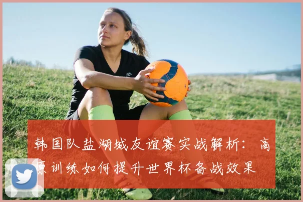 韩国队盐湖城友谊赛实战解析：高原训练如何提升世界杯备战效果