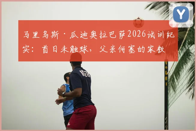 马里乌斯·瓜迪奥拉巴萨2026试训纪实:首日未触球,父亲何塞的家教与期待