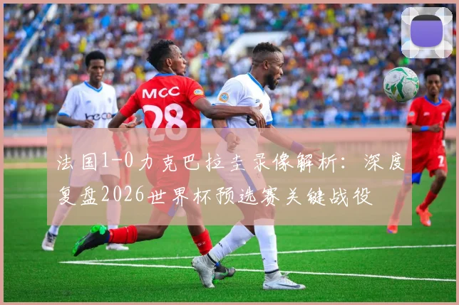 法国1-0力克巴拉圭录像解析：深度复盘2026世界杯预选赛关键战役